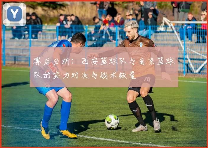 赛后分析：西安篮球队与南京篮球队的实力对决与战术较量