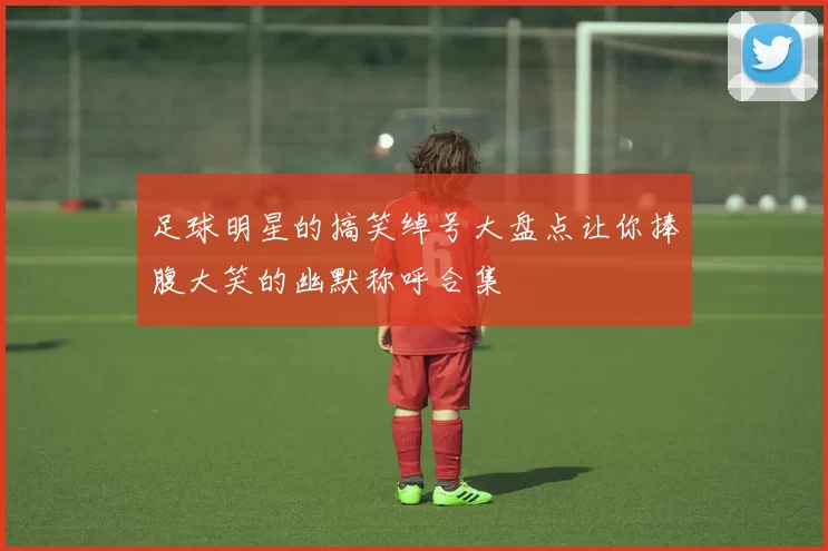 足球明星的搞笑绰号大盘点让你捧腹大笑的幽默称呼合集