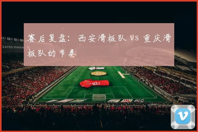赛后复盘：西安滑板队 vs 重庆滑板队的节奏
