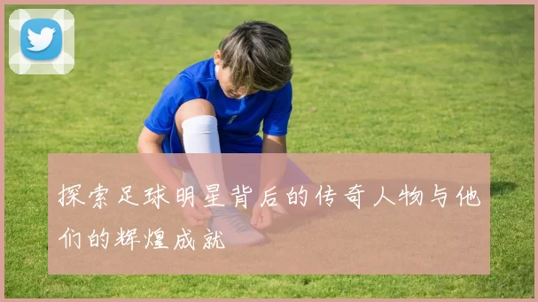 探索足球明星背后的传奇人物与他们的辉煌成就