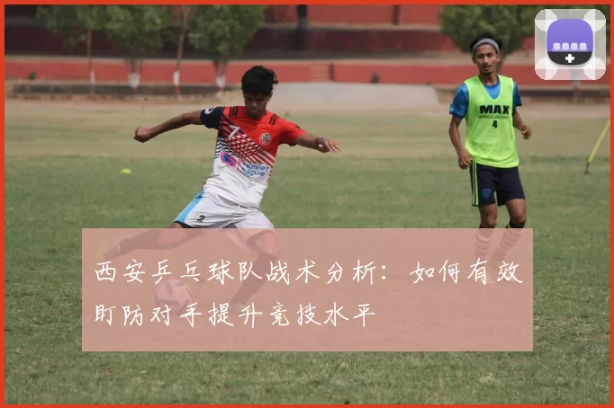 西安乒乓球队战术分析：如何有效盯防对手提升竞技水平