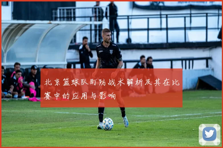 北京篮球队盯防战术解析及其在比赛中的应用与影响