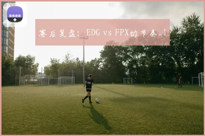 赛后复盘：EDG vs FPX的节奏_1