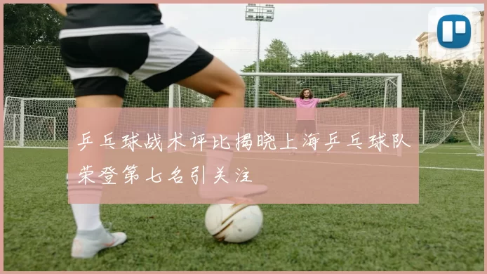 乒乓球战术评比揭晓上海乒乓球队荣登第七名引关注