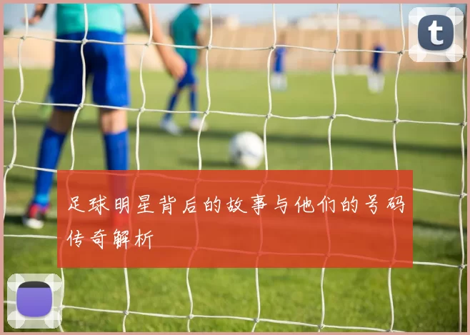 足球明星背后的故事与他们的号码传奇解析