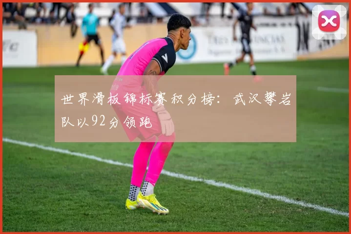 世界滑板锦标赛积分榜：武汉攀岩队以92分领跑